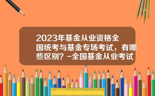 2023年基金从业资格全国统考与基金专场考试，有哪些区别？-全国基金从业考试