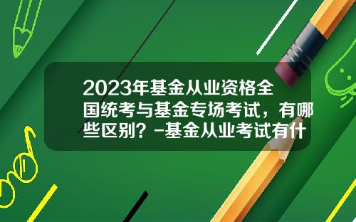2023年基金从业资格全国统考与基金专场考试，有哪些区别？-基金从业考试有什么用