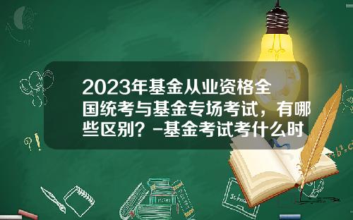 2023年基金从业资格全国统考与基金专场考试，有哪些区别？-基金考试考什么时候开始的