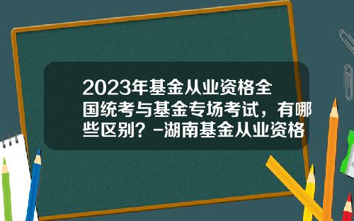 2023年基金从业资格全国统考与基金专场考试，有哪些区别？-湖南基金从业资格成绩查询
