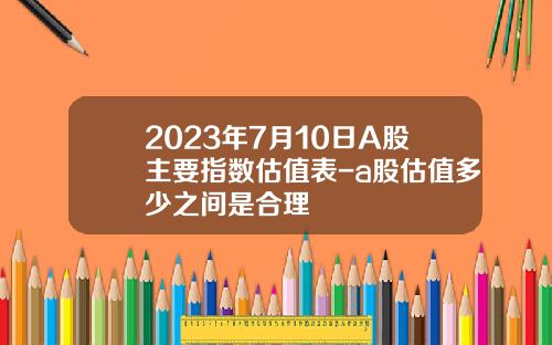 2023年7月10日A股主要指数估值表-a股估值多少之间是合理