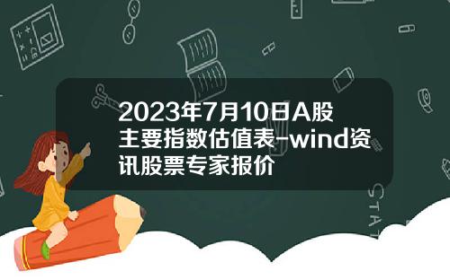 2023年7月10日A股主要指数估值表-wind资讯股票专家报价