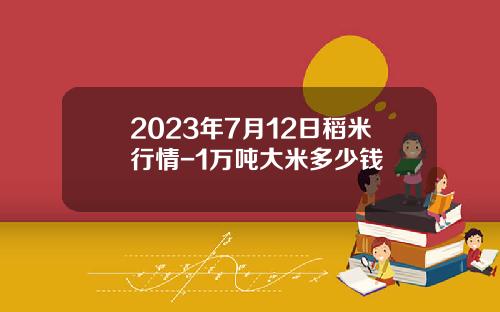 2023年7月12日稻米行情-1万吨大米多少钱