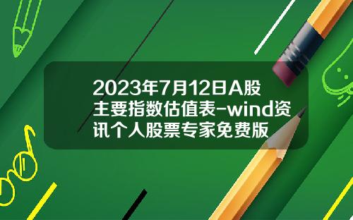 2023年7月12日A股主要指数估值表-wind资讯个人股票专家免费版