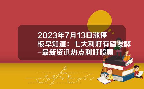 2023年7月13日涨停板早知道：七大利好有望发酵-最新资讯热点利好股票