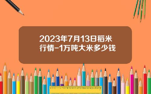 2023年7月13日稻米行情-1万吨大米多少钱