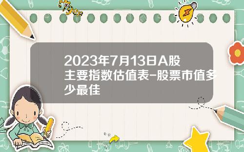 2023年7月13日A股主要指数估值表-股票市值多少最佳