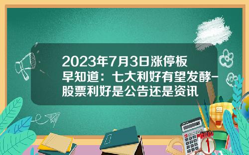 2023年7月3日涨停板早知道：七大利好有望发酵-股票利好是公告还是资讯