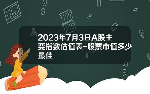 2023年7月3日A股主要指数估值表-股票市值多少最佳