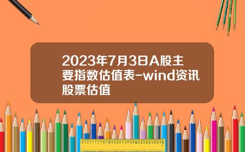 2023年7月3日A股主要指数估值表-wind资讯股票估值