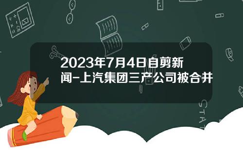 2023年7月4日自剪新闻-上汽集团三产公司被合并