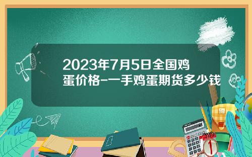 2023年7月5日全国鸡蛋价格-一手鸡蛋期货多少钱