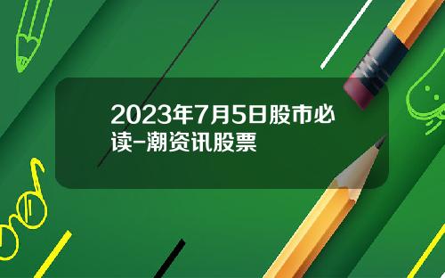 2023年7月5日股市必读-潮资讯股票