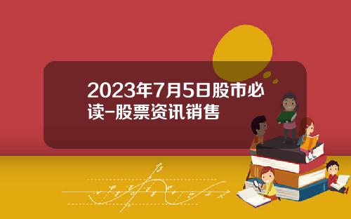 2023年7月5日股市必读-股票资讯销售