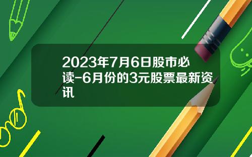 2023年7月6日股市必读-6月份的3元股票最新资讯