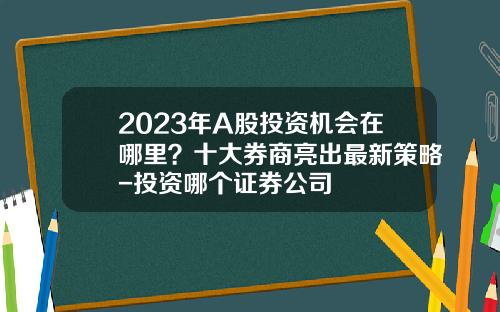 2023年A股投资机会在哪里？十大券商亮出最新策略-投资哪个证券公司