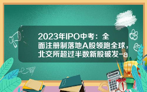2023年IPO中考：全面注册制落地A股领跑全球，北交所超过半数新股破发-a股上市公司总筹资额