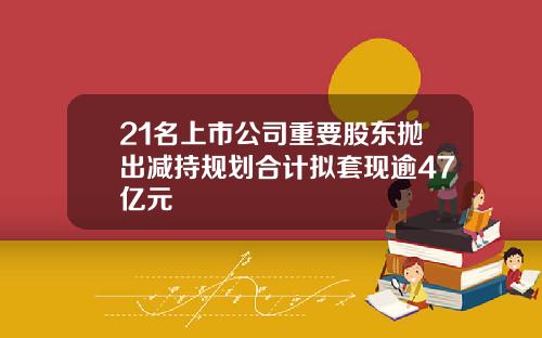 21名上市公司重要股东抛出减持规划合计拟套现逾47亿元