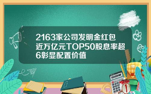 2163家公司发明金红包近万亿元TOP50股息率超6彰显配置价值