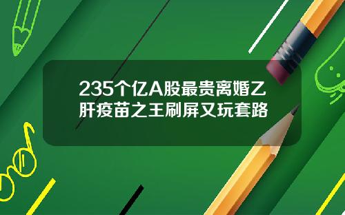 235个亿A股最贵离婚乙肝疫苗之王刷屏又玩套路