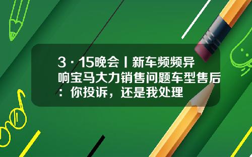 3·15晚会丨新车频频异响宝马大力销售问题车型售后：你投诉，还是我处理
