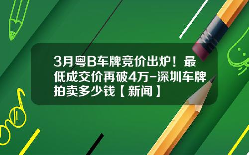 3月粤B车牌竞价出炉！最低成交价再破4万-深圳车牌拍卖多少钱【新闻】