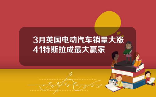 3月英国电动汽车销量大涨41特斯拉成最大赢家