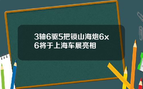 3轴6驱5把锁山海炮6x6将于上海车展亮相