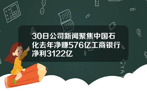 30日公司新闻聚焦中国石化去年净赚576亿工商银行净利3122亿