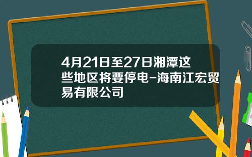 4月21日至27日湘潭这些地区将要停电-海南江宏贸易有限公司