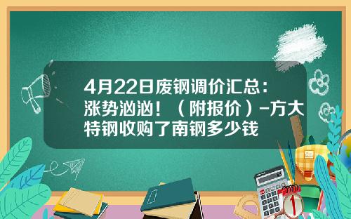 4月22日废钢调价汇总：涨势汹汹！（附报价）-方大特钢收购了南钢多少钱