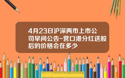 4月23日沪深两市上市公司早间公告-营口港分红送股后的价格会在多少