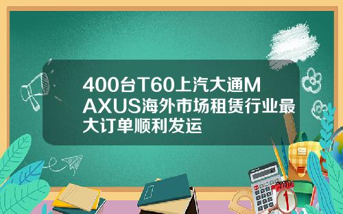 400台T60上汽大通MAXUS海外市场租赁行业最大订单顺利发运