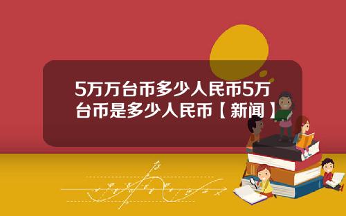5万万台币多少人民币5万台币是多少人民币【新闻】