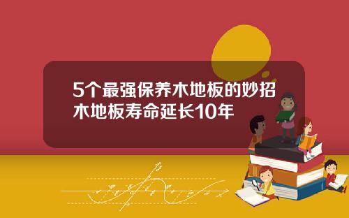 5个最强保养木地板的妙招木地板寿命延长10年