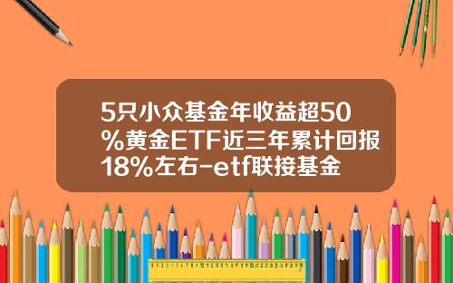 5只小众基金年收益超50%黄金ETF近三年累计回报18%左右-etf联接基金