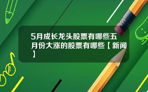 5月成长龙头股票有哪些五月份大涨的股票有哪些【新闻】