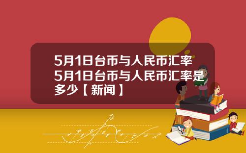 5月1日台币与人民币汇率5月1日台币与人民币汇率是多少【新闻】