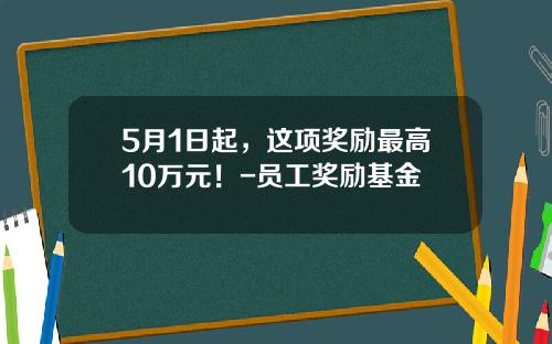 5月1日起，这项奖励最高10万元！-员工奖励基金