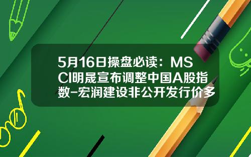 5月16日操盘必读：MSCI明晟宣布调整中国A股指数-宏润建设非公开发行价多少