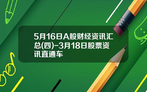5月16日A股财经资讯汇总(四)-3月18日股票资讯直通车