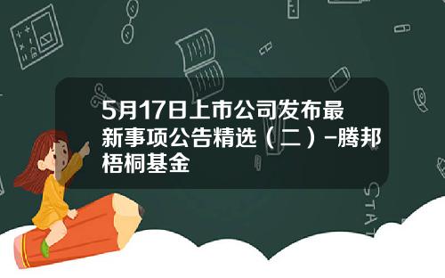 5月17日上市公司发布最新事项公告精选（二）-腾邦梧桐基金