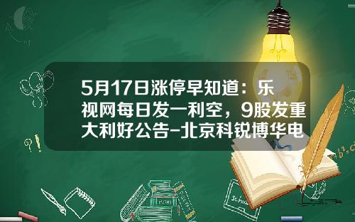 5月17日涨停早知道：乐视网每日发一利空，9股发重大利好公告-北京科锐博华电气设备有限公司