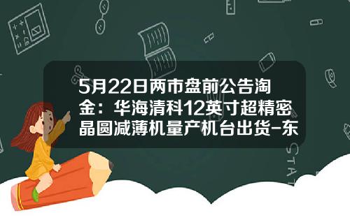 5月22日两市盘前公告淘金：华海清科12英寸超精密晶圆减薄机量产机台出货-东莞禾盛电子材料有限公司