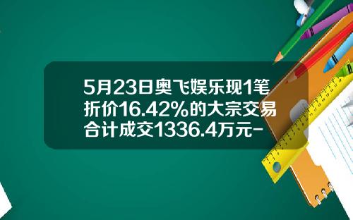 5月23日奥飞娱乐现1笔折价16.42%的大宗交易合计成交1336.4万元-奥飞动漫限售解禁股成本是多少