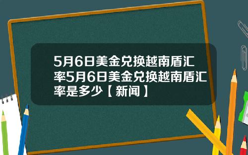 5月6日美金兑换越南盾汇率5月6日美金兑换越南盾汇率是多少【新闻】