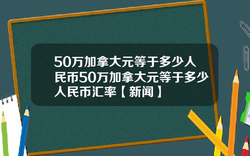 50万加拿大元等于多少人民币50万加拿大元等于多少人民币汇率【新闻】