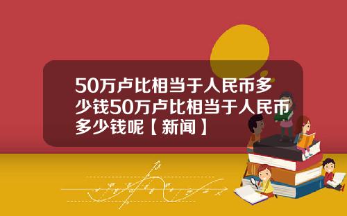 50万卢比相当于人民币多少钱50万卢比相当于人民币多少钱呢【新闻】