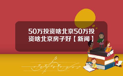 50万投资啥北京50万投资啥北京房子好【新闻】