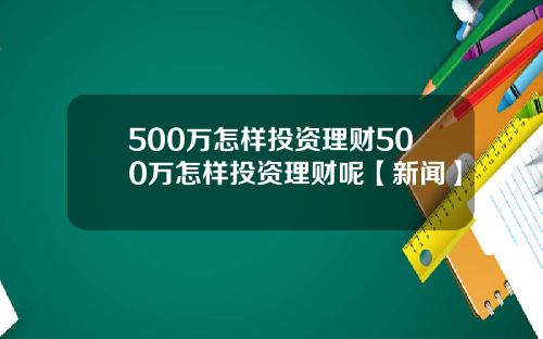 500万怎样投资理财500万怎样投资理财呢【新闻】